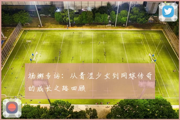 杨娜专访：从青涩少女到网球传奇的成长之路回顾