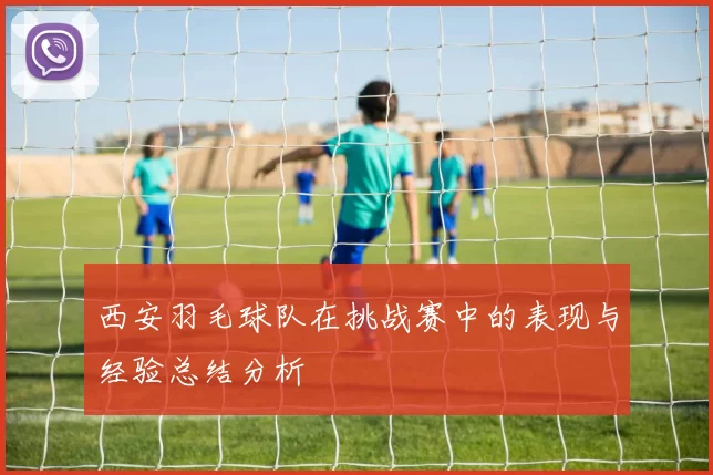西安羽毛球队在挑战赛中的表现与经验总结分析