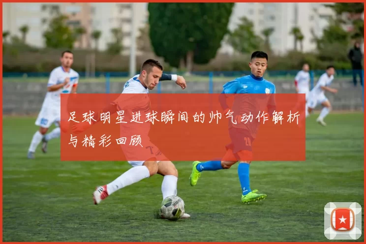足球明星进球瞬间的帅气动作解析与精彩回顾