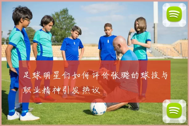足球明星们如何评价张璐的球技与职业精神引发热议