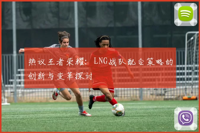 热议王者荣耀：LNG战队配合策略的创新与变革探讨