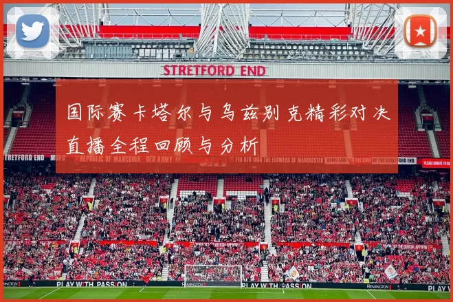 国际赛卡塔尔与乌兹别克精彩对决直播全程回顾与分析