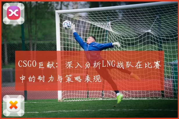 CSGO巨献：深入分析LNG战队在比赛中的耐力与策略表现