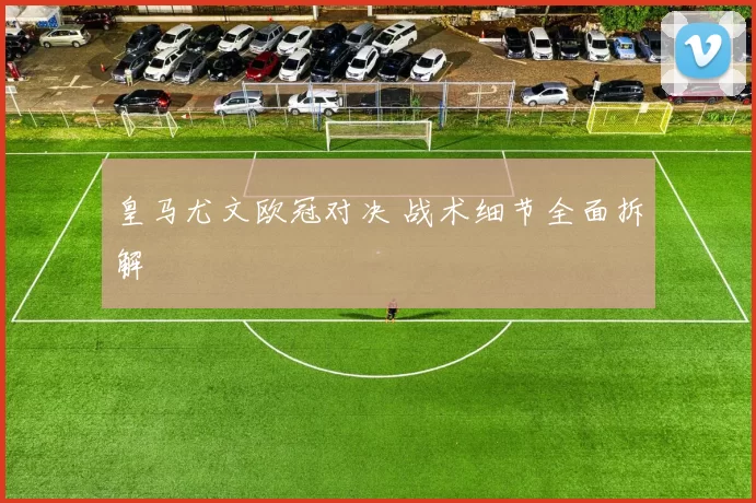 皇马尤文欧冠对决 战术细节全面拆解