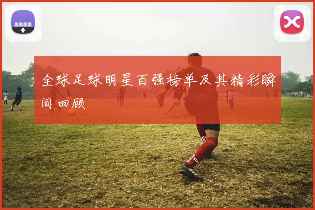 全球足球明星百强榜单及其精彩瞬间回顾