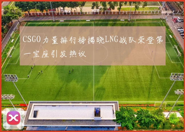 CSGO力量排行榜揭晓LNG战队荣登第一宝座引发热议