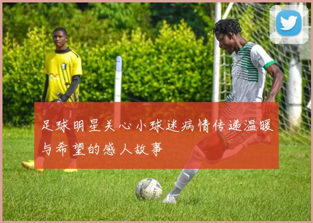 足球明星关心小球迷病情传递温暖与希望的感人故事