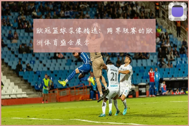 欧冠篮球录像精选：跨界联赛的欧洲体育盛会展示