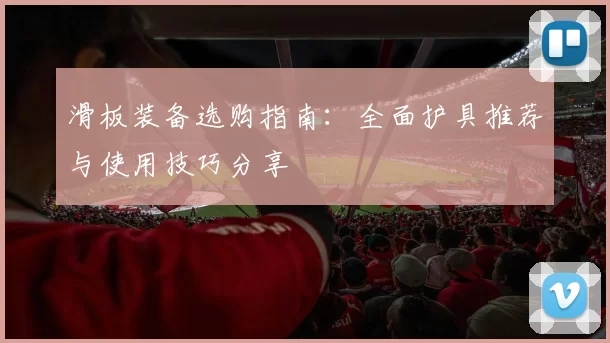 滑板装备选购指南：全面护具推荐与使用技巧分享