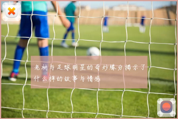 老衲与足球明星的奇妙缘分揭示了什么样的故事与情感