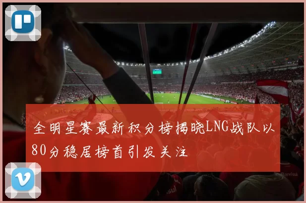 全明星赛最新积分榜揭晓LNG战队以80分稳居榜首引发关注