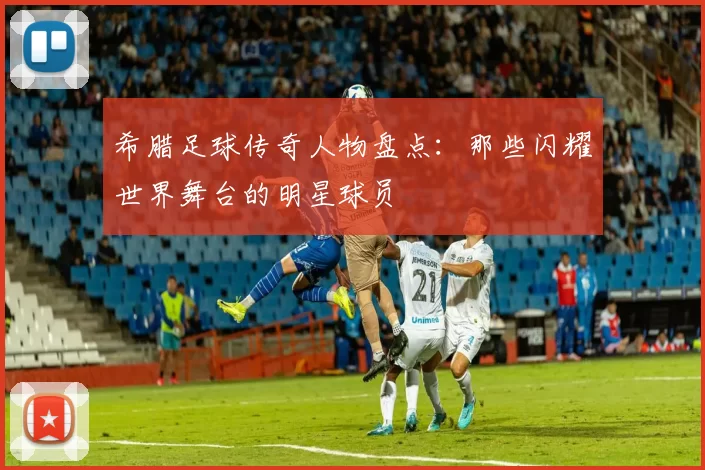 希腊足球传奇人物盘点：那些闪耀世界舞台的明星球员