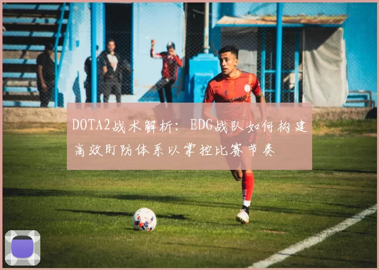 DOTA2战术解析：EDG战队如何构建高效盯防体系以掌控比赛节奏