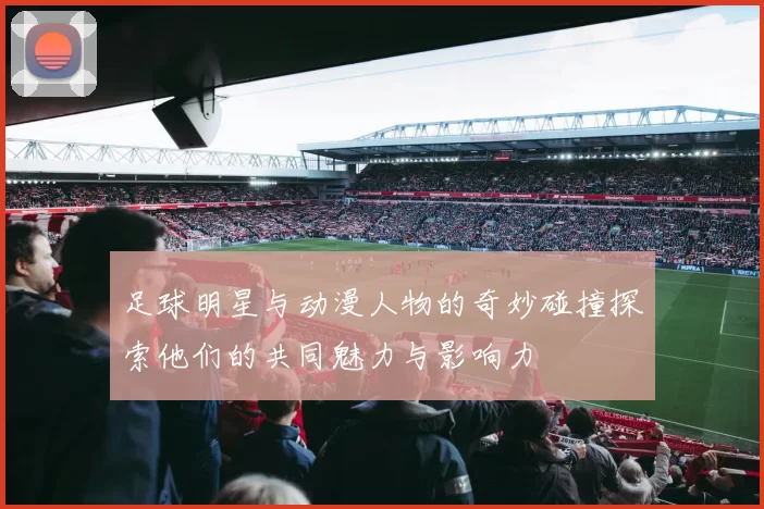 足球明星与动漫人物的奇妙碰撞探索他们的共同魅力与影响力