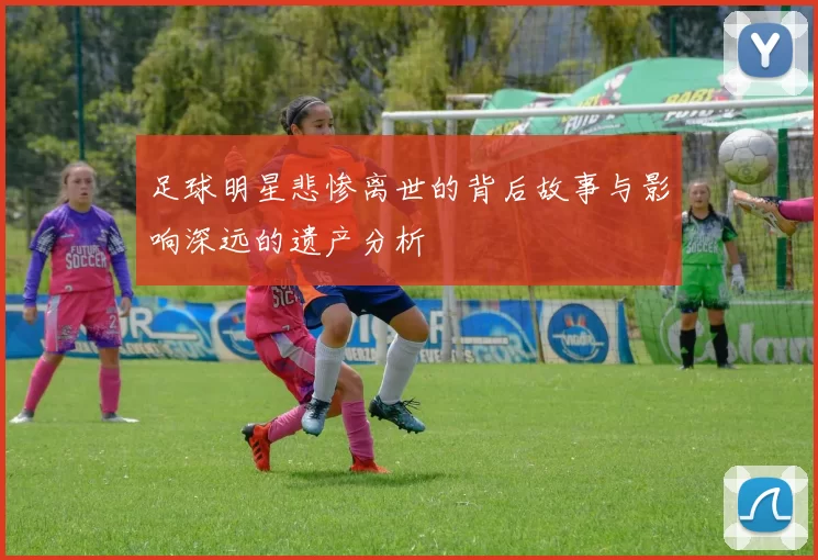 足球明星悲惨离世的背后故事与影响深远的遗产分析
