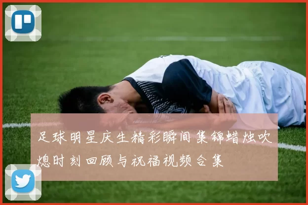 足球明星庆生精彩瞬间集锦蜡烛吹熄时刻回顾与祝福视频合集