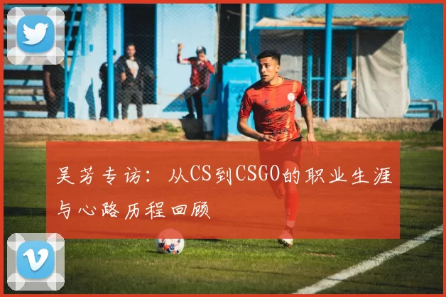 吴芳专访：从CS到CSGO的职业生涯与心路历程回顾