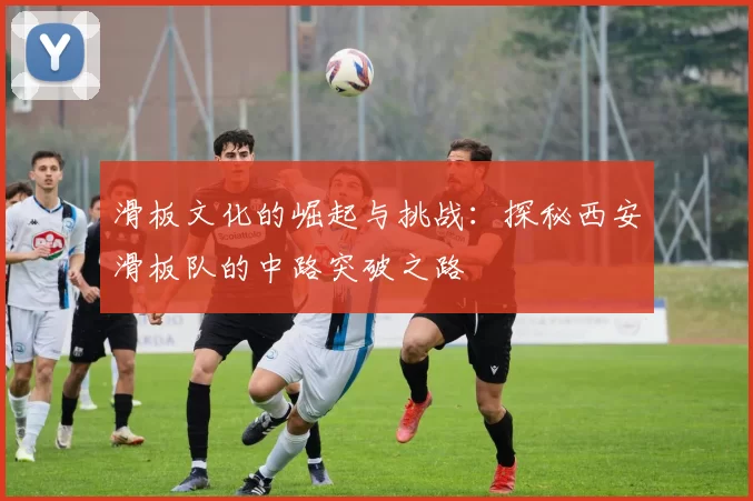 滑板文化的崛起与挑战：探秘西安滑板队的中路突破之路