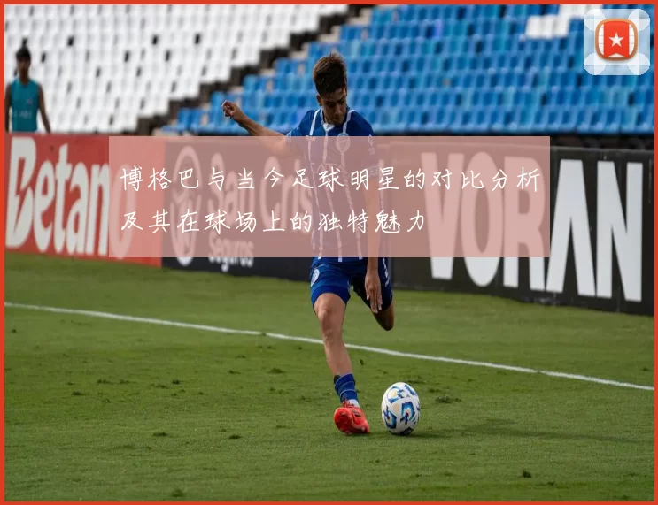 博格巴与当今足球明星的对比分析及其在球场上的独特魅力