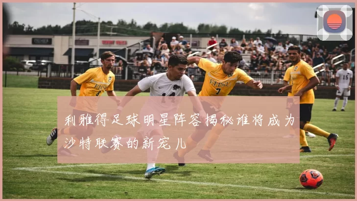 利雅得足球明星阵容揭秘谁将成为沙特联赛的新宠儿