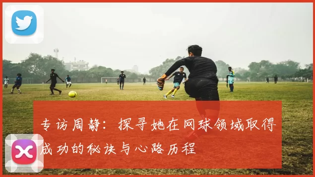 专访周静：探寻她在网球领域取得成功的秘诀与心路历程