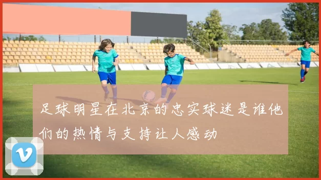 足球明星在北京的忠实球迷是谁他们的热情与支持让人感动