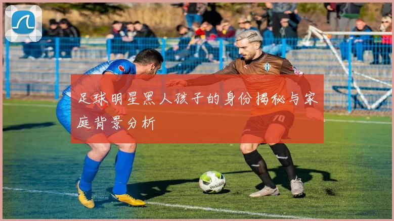 足球明星黑人孩子的身份揭秘与家庭背景分析