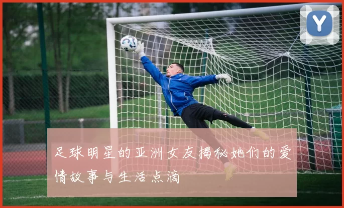 足球明星的亚洲女友揭秘她们的爱情故事与生活点滴