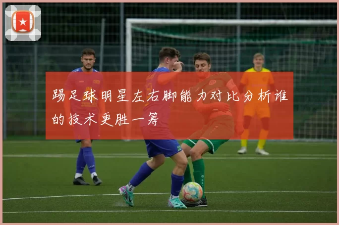 踢足球明星左右脚能力对比分析谁的技术更胜一筹
