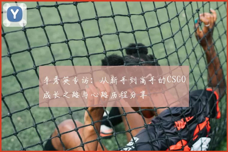 李秀英专访：从新手到高手的CSGO成长之路与心路历程分享