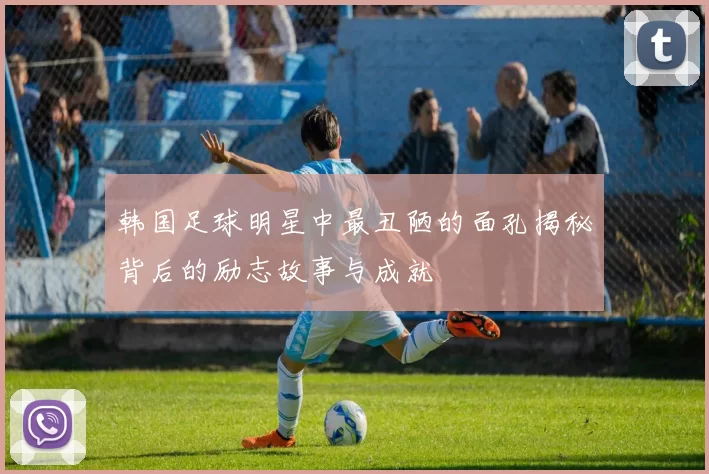 韩国足球明星中最丑陋的面孔揭秘背后的励志故事与成就
