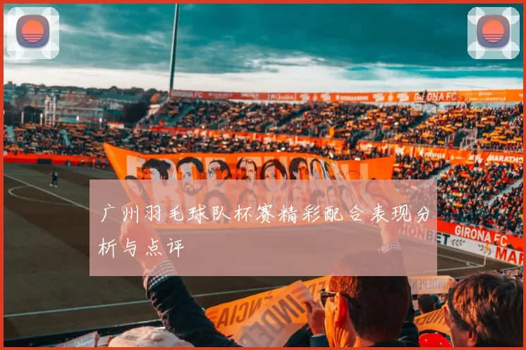 广州羽毛球队杯赛精彩配合表现分析与点评