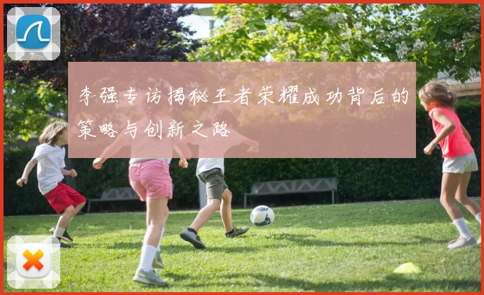 李强专访揭秘王者荣耀成功背后的策略与创新之路