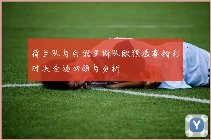 荷兰队与白俄罗斯队欧预选赛精彩对决全场回顾与分析