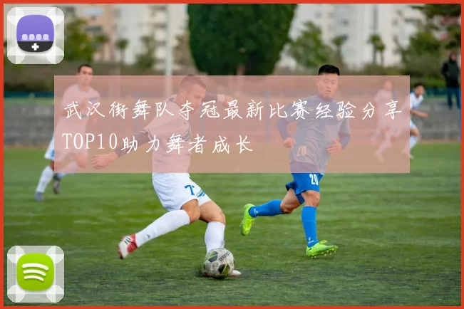 武汉街舞队夺冠最新比赛经验分享TOP10助力舞者成长