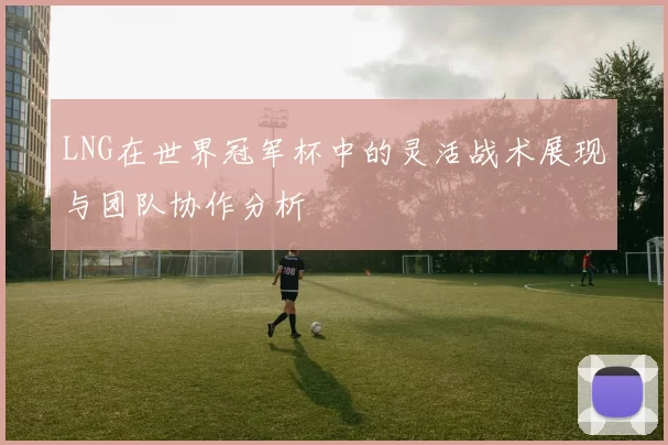 LNG在世界冠军杯中的灵活战术展现与团队协作分析
