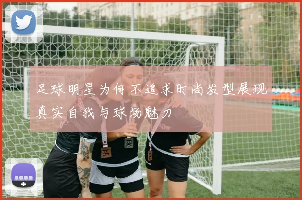 足球明星为何不追求时尚发型展现真实自我与球场魅力