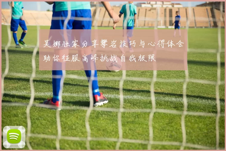 吴娜独家分享攀岩技巧与心得体会助你征服高峰挑战自我极限