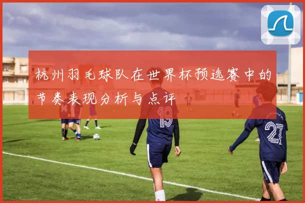 杭州羽毛球队在世界杯预选赛中的节奏表现分析与点评