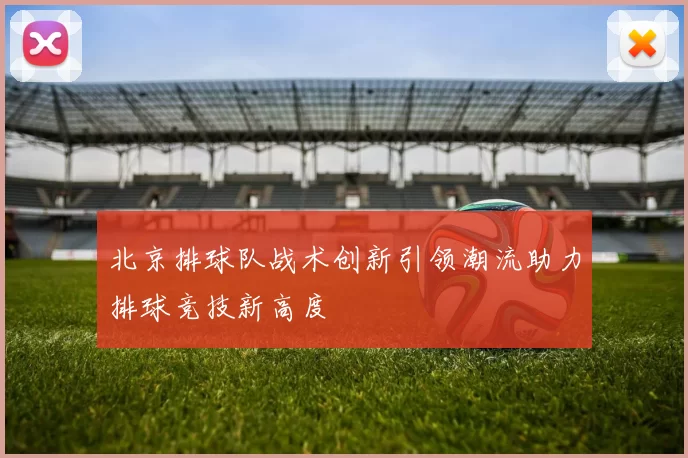 北京排球队战术创新引领潮流助力排球竞技新高度