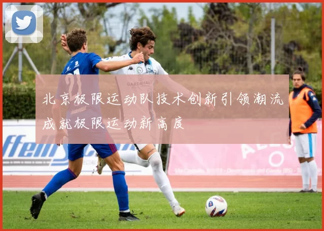 北京极限运动队技术创新引领潮流成就极限运动新高度