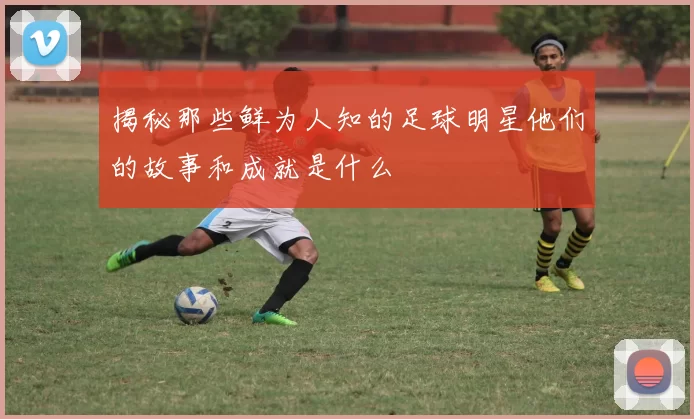 揭秘那些鲜为人知的足球明星他们的故事和成就是什么
