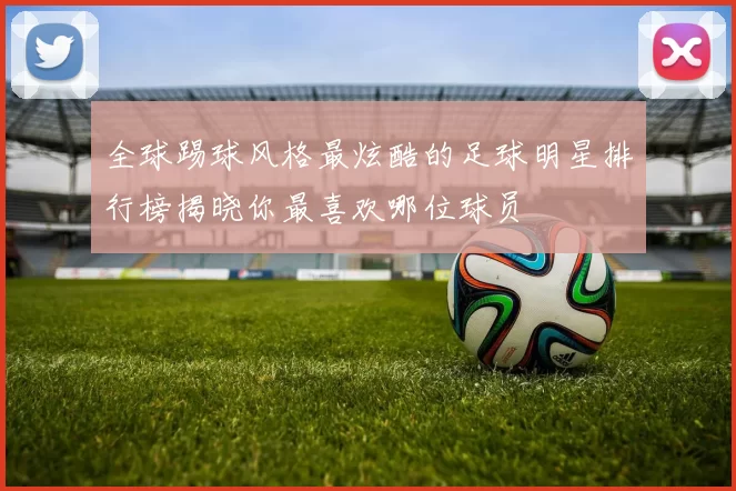 全球踢球风格最炫酷的足球明星排行榜揭晓你最喜欢哪位球员