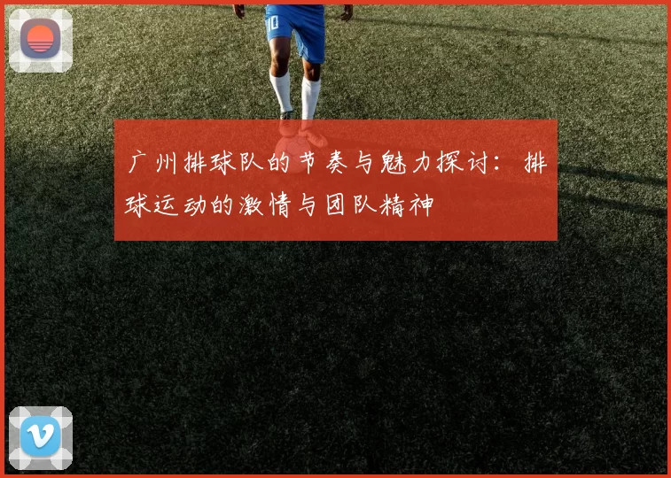 广州排球队的节奏与魅力探讨：排球运动的激情与团队精神