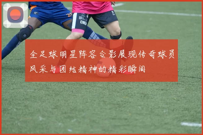 全足球明星阵容合影展现传奇球员风采与团结精神的精彩瞬间