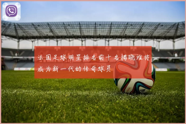 法国足球明星排名前十名揭晓谁将成为新一代的传奇球员