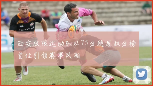 西安极限运动队以75分稳居积分榜首位引领赛事风潮