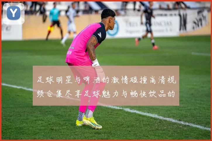 足球明星与啤酒的激情碰撞高清视频合集尽享足球魅力与畅快饮品的完美结合